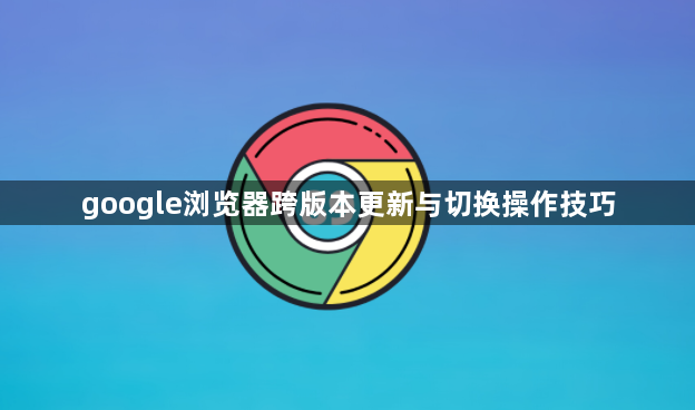 google浏览器跨版本更新与切换操作技巧1